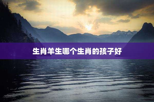 生肖羊生哪个生肖的孩子好