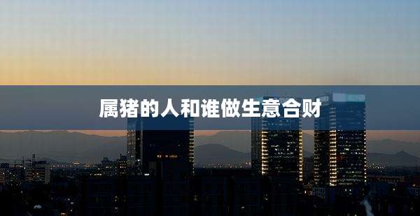 属猪的人和谁做生意合财