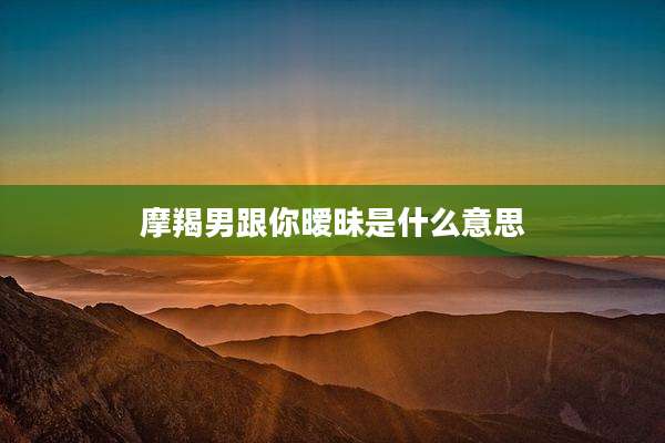 摩羯男跟你暧昧是什么意思
