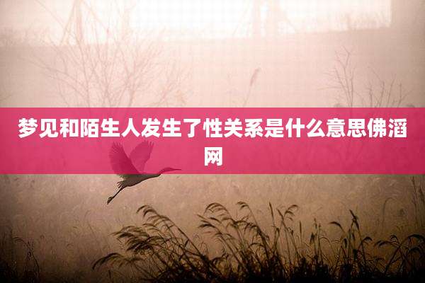 梦见和陌生人发生了性关系是什么意思佛滔网