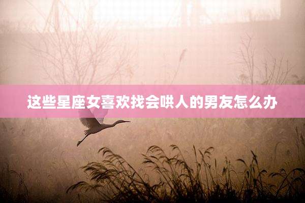 这些星座女喜欢找会哄人的男友怎么办