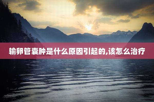 输卵管囊肿是什么原因引起的,该怎么治疗