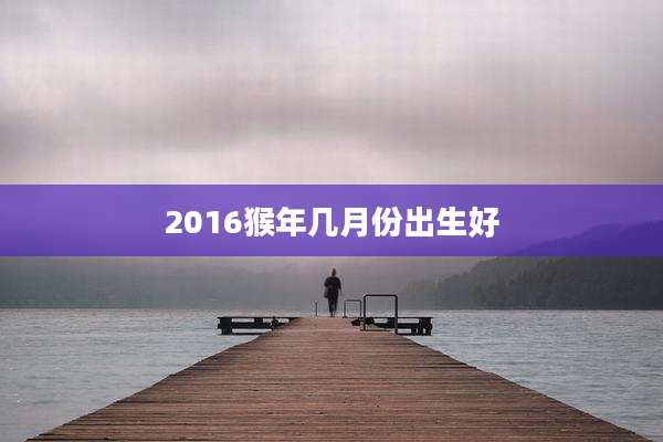 2016猴年几月份出生好