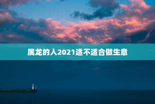 属龙的人2021适不适合做生意