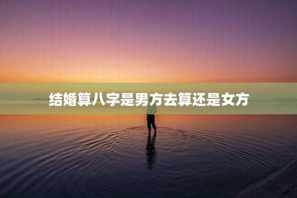 结婚算八字是男方去算还是女方