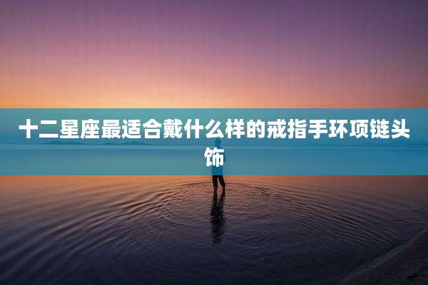 十二星座最适合戴什么样的戒指手环项链头饰