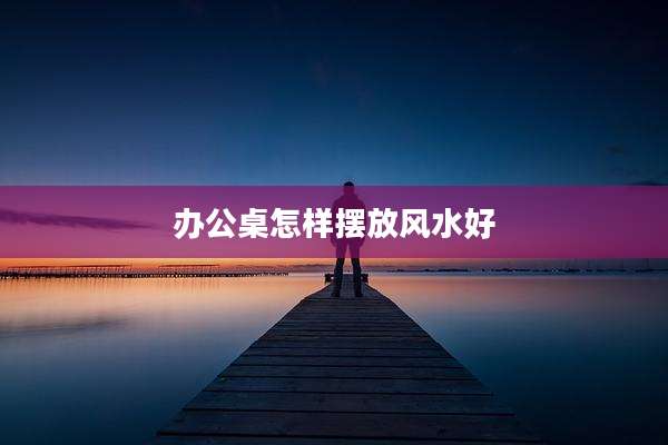 办公桌怎样摆放风水好