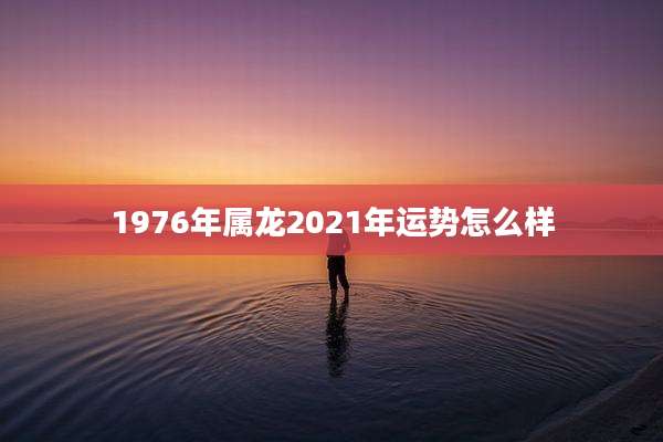 1976年属龙2021年运势怎么样
