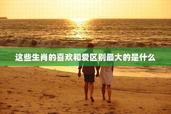这些生肖的喜欢和爱区别最大的是什么