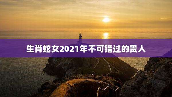 生肖蛇女2021年不可错过的贵人