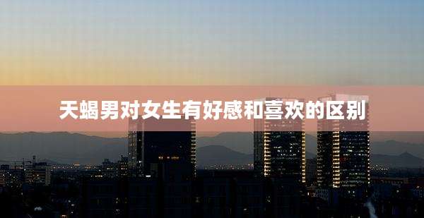 天蝎男对女生有好感和喜欢的区别