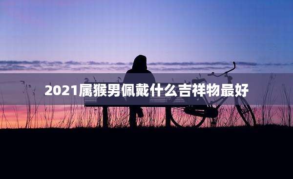 2021属猴男佩戴什么吉祥物最好