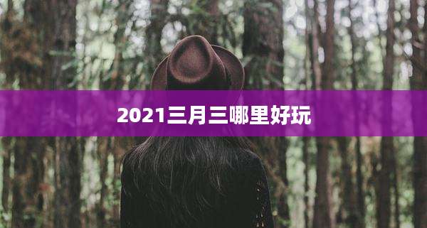 2021三月三哪里好玩