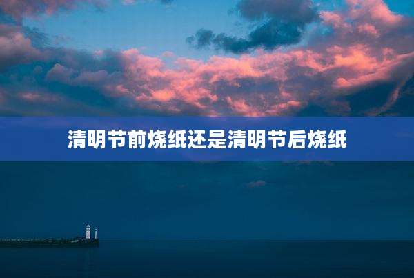 清明节前烧纸还是清明节后烧纸