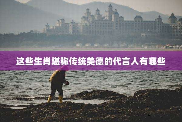 这些生肖堪称传统美德的代言人有哪些