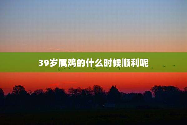 39岁属鸡的什么时候顺利呢