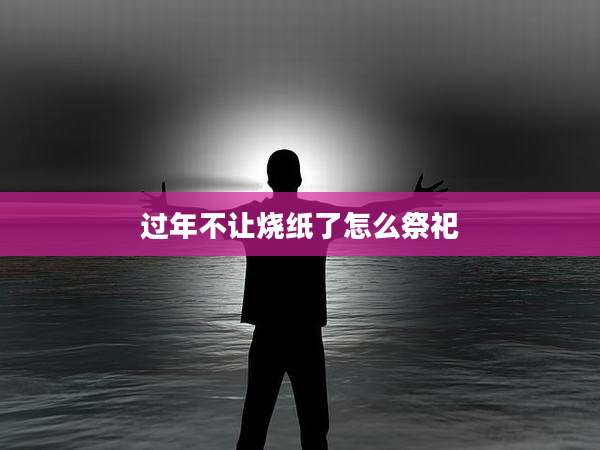 过年不让烧纸了怎么祭祀