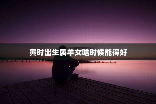 寅时出生属羊女啥时候能得好