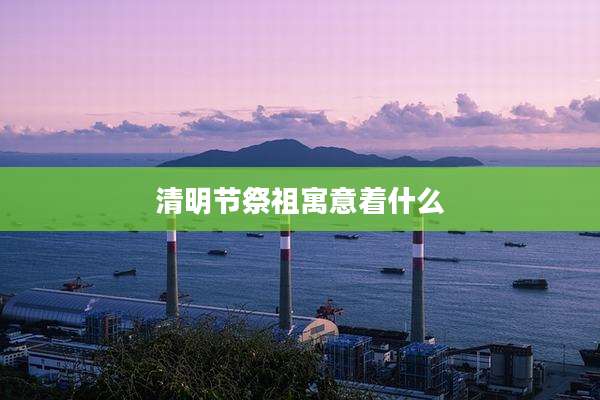 清明节祭祖寓意着什么