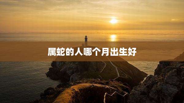 属蛇的人哪个月出生好