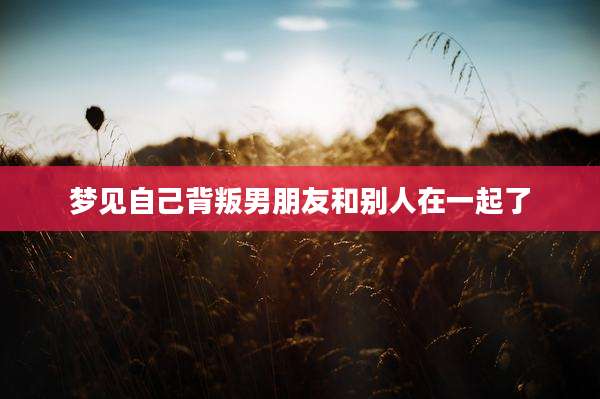 梦见自己背叛男朋友和别人在一起了