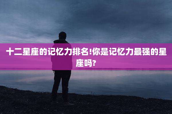 十二星座的记忆力排名!你是记忆力最强的星座吗?