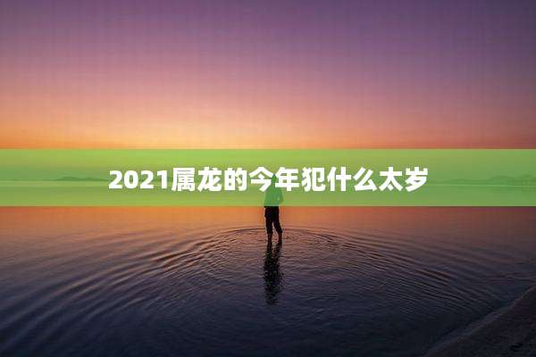 2021属龙的今年犯什么太岁