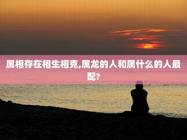 属相存在相生相克,属龙的人和属什么的人最配?