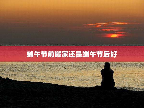 端午节前搬家还是端午节后好