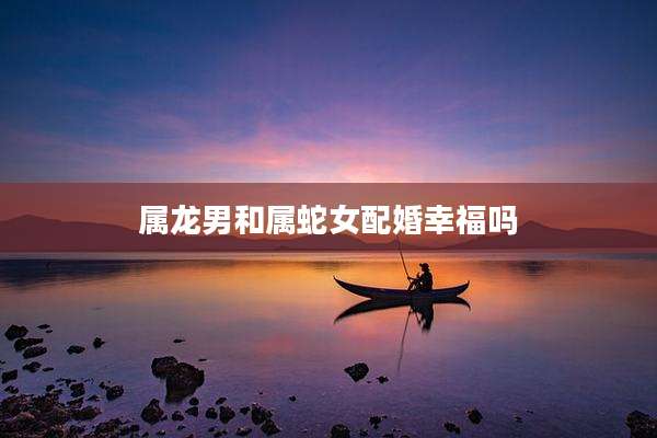 属龙男和属蛇女配婚幸福吗