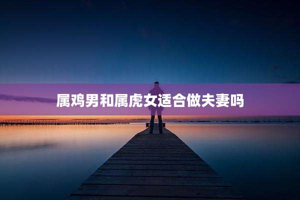 属鸡男和属虎女适合做夫妻吗