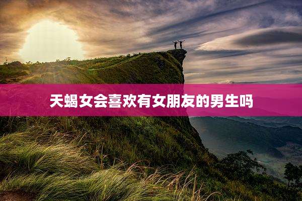 天蝎女会喜欢有女朋友的男生吗