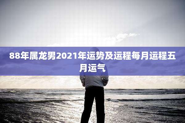 88年属龙男2021年运势及运程每月运程五月运气