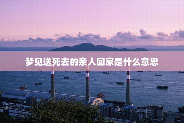 梦见送死去的亲人回家是什么意思