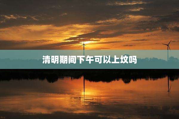 清明期间下午可以上坟吗