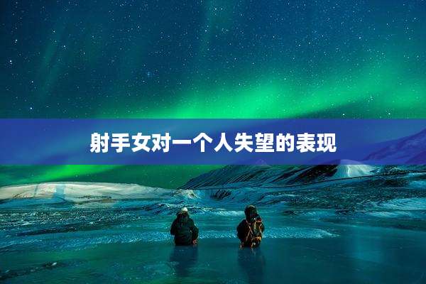 射手女对一个人失望的表现