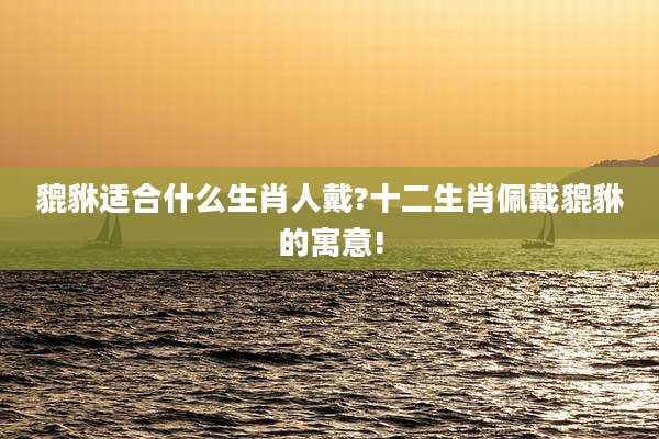 貔貅适合什么生肖人戴?十二生肖佩戴貔貅的寓意!