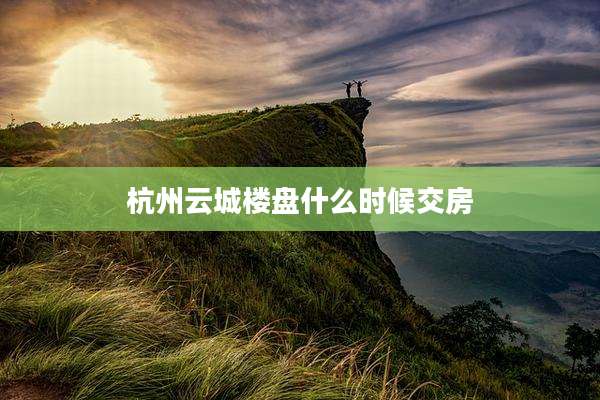 杭州云城楼盘什么时候交房