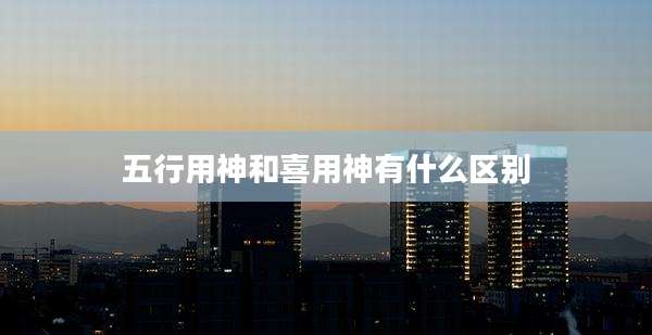 五行用神和喜用神有什么区别