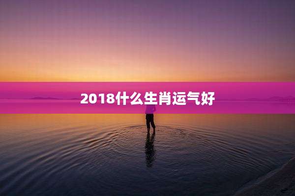 2018什么生肖运气好