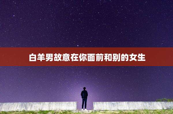白羊男故意在你面前和别的女生