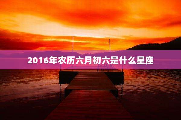 2016年农历六月初六是什么星座