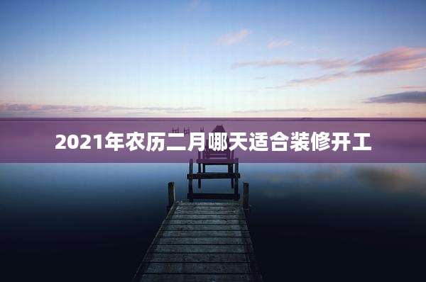 2021年农历二月哪天适合装修开工