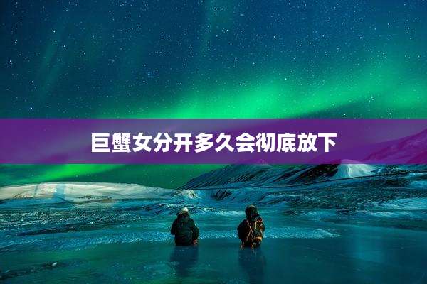 巨蟹女分开多久会彻底放下
