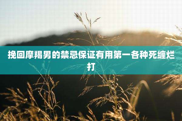 挽回摩羯男的禁忌保证有用第一各种死缠烂打