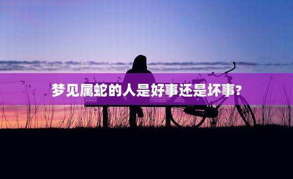 梦见属蛇的人是好事还是坏事?