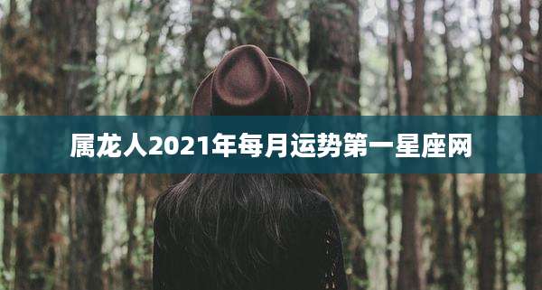 属龙人2021年每月运势第一星座网