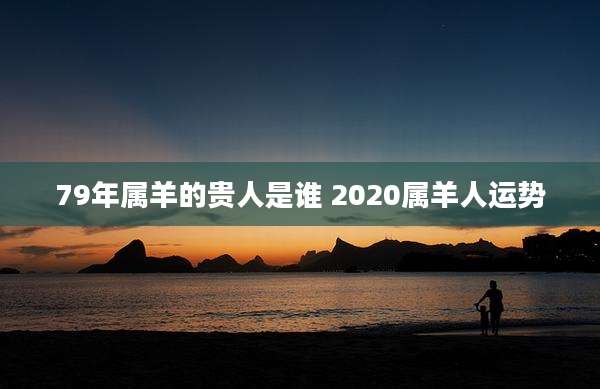 79年属羊的贵人是谁 2020属羊人运势