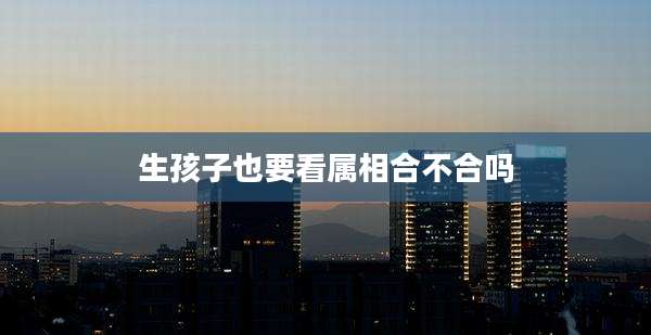 生孩子也要看属相合不合吗