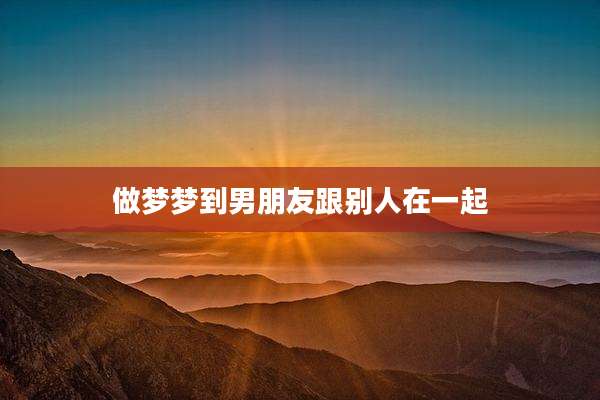 做梦梦到男朋友跟别人在一起